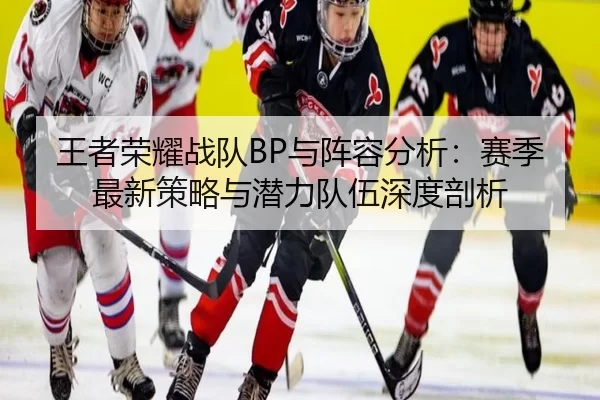 王者荣耀战队BP与阵容分析：赛季最新策略与潜力队伍深度剖析
